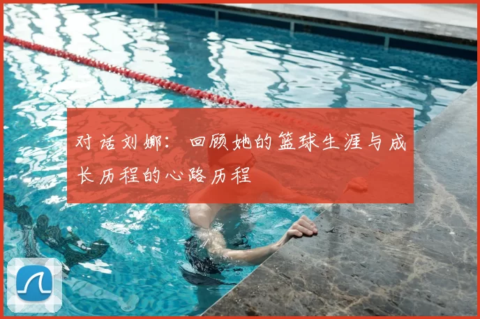 对话刘娜:回顾她的篮球生涯与成长历程的心路历程