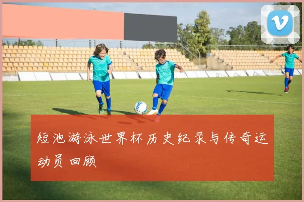 短池游泳世界杯历史纪录与传奇运动员回顾