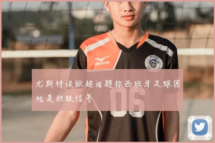 尤斯特谈欧超话题称西班牙足球团结是积极信号