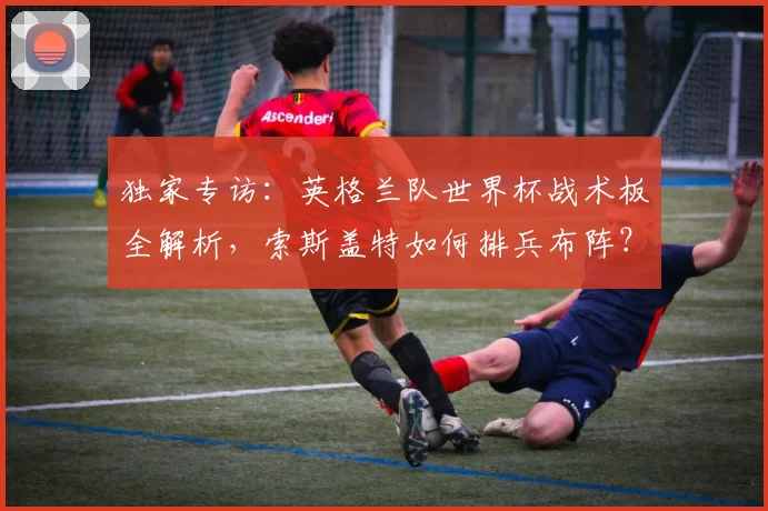 独家专访：英格兰队世界杯战术板全解析，索斯盖特如何排兵布阵？