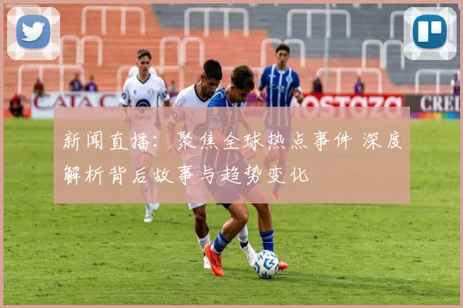 新闻直播：聚焦全球热点事件 深度解析背后故事与趋势变化