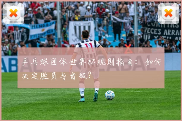乒乓球团体世界杯规则指南：如何决定胜负与晋级？