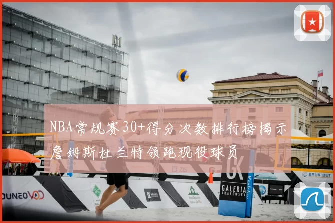 NBA常规赛30+得分次数排行榜揭示詹姆斯杜兰特领跑现役球员
