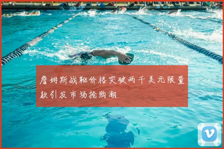 詹姆斯战靴价格突破两千美元限量款引发市场抢购潮