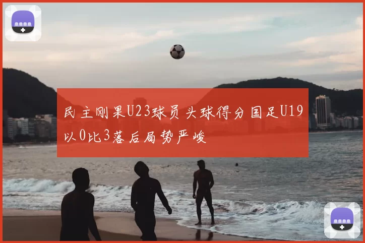民主刚果U23球员头球得分国足U19以0比3落后局势严峻