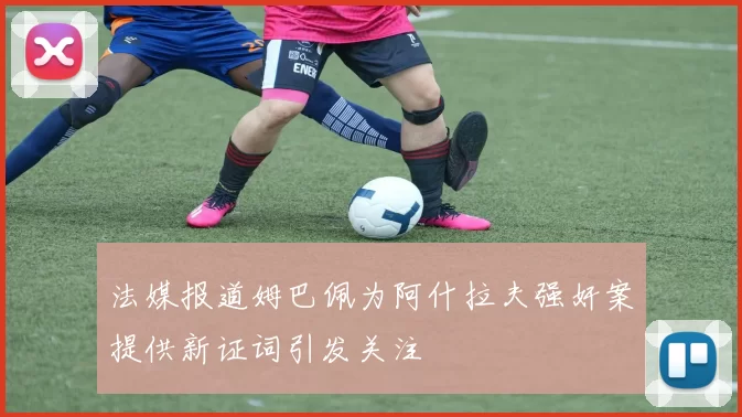 法媒报道姆巴佩为阿什拉夫强奸案提供新证词引发关注