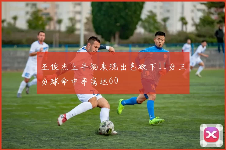 王俊杰上半场表现出色砍下11分三分球命中率高达60