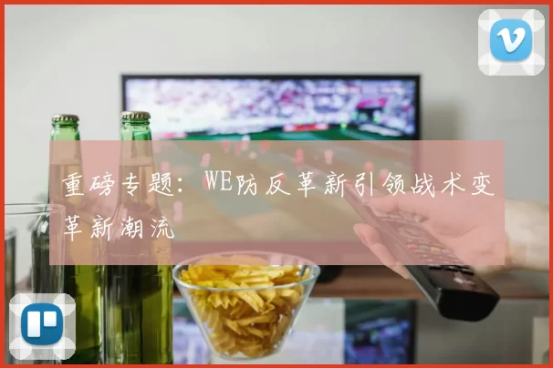 重磅专题:WE防反革新引领战术变革新潮流