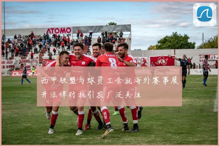 西甲联盟与球员工会就海外赛事展开法律对抗引发广泛关注