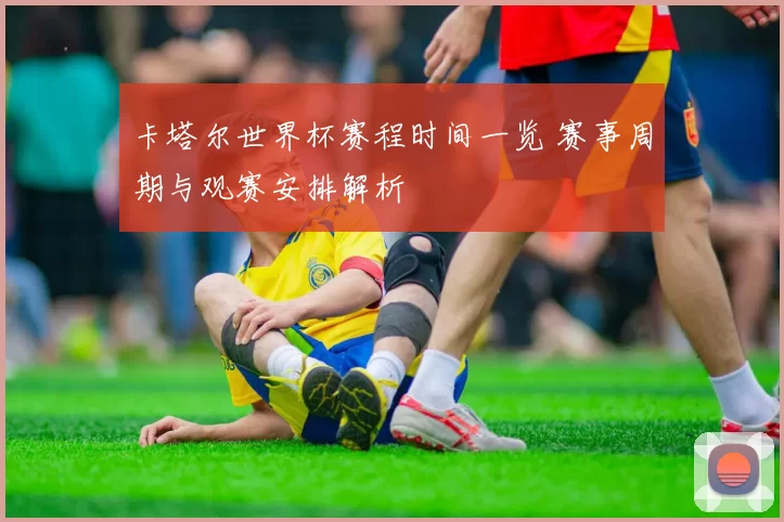 卡塔尔世界杯赛程时间一览 赛事周期与观赛安排解析