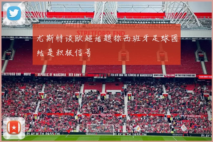 尤斯特谈欧超话题称西班牙足球团结是积极信号