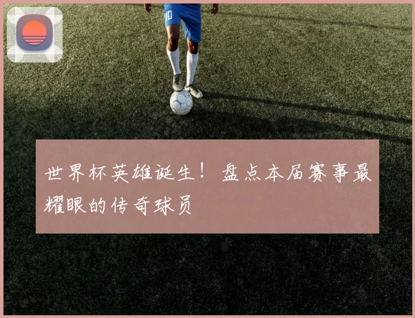 世界杯英雄诞生！盘点本届赛事最耀眼的传奇球员