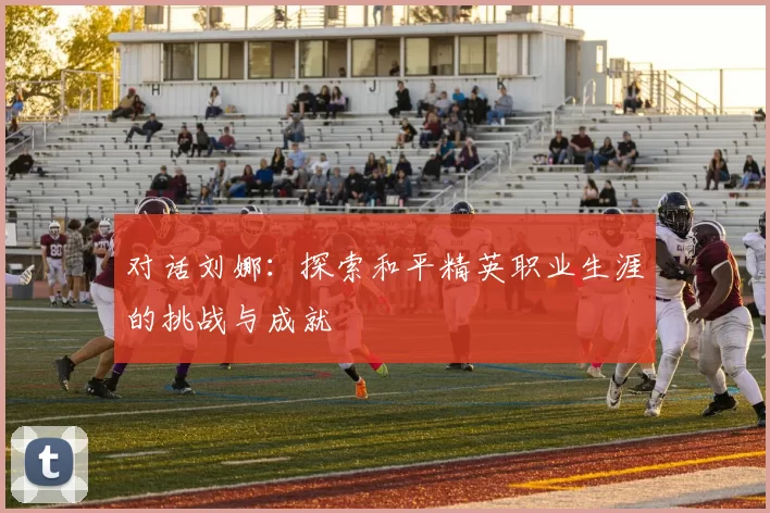 对话刘娜：探索和平精英职业生涯的挑战与成就