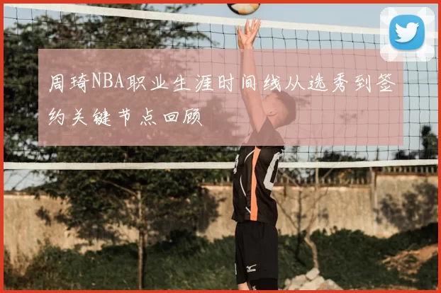 周琦NBA职业生涯时间线从选秀到签约关键节点回顾