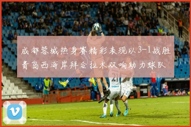 成都蓉城热身赛精彩表现以3-1战胜青岛西海岸拜合拉木双响助力球队胜利