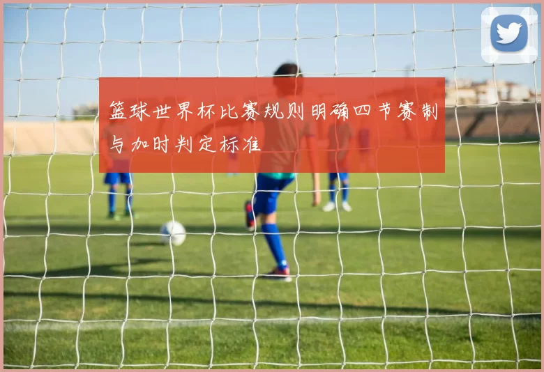 篮球世界杯比赛规则明确四节赛制与加时判定标准