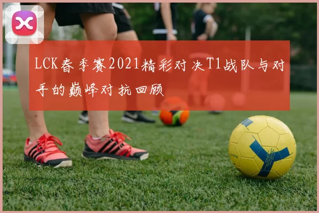 LCK春季赛2021精彩对决T1战队与对手的巅峰对抗回顾