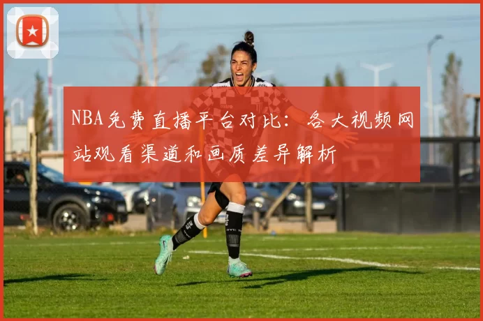 NBA免费直播平台对比：各大视频网站观看渠道和画质差异解析