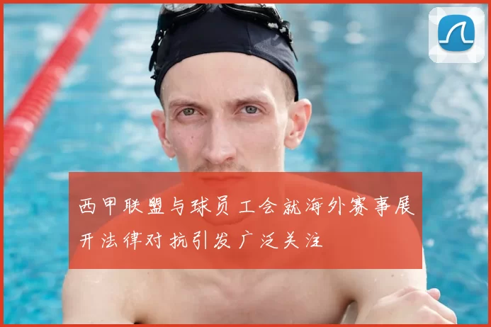 西甲联盟与球员工会就海外赛事展开法律对抗引发广泛关注