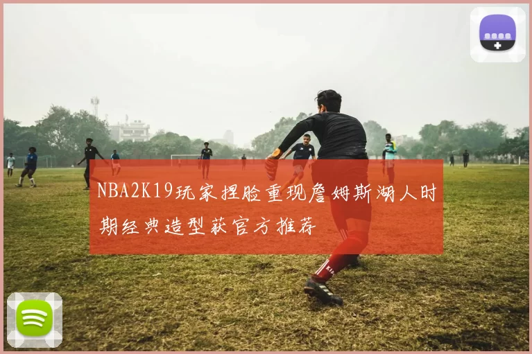 NBA2K19玩家捏脸重现詹姆斯湖人时期经典造型获官方推荐