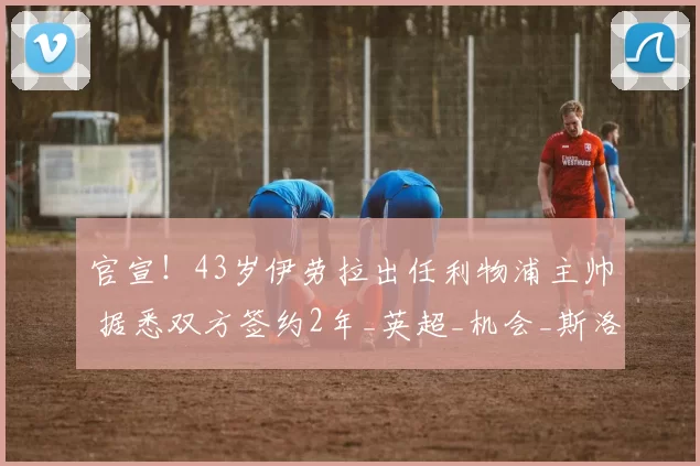 官宣!43岁伊劳拉出任利物浦主帅 据悉双方签约2年_英超_机会_斯洛特