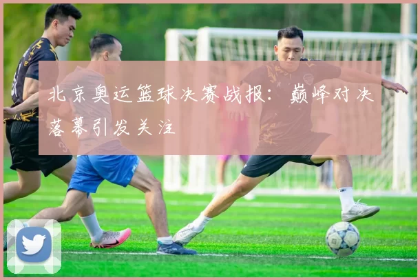 北京奥运篮球决赛战报:巅峰对决落幕引发关注