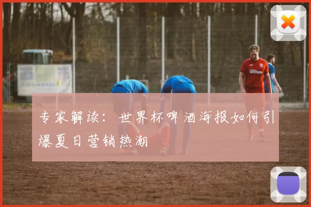 专家解读：世界杯啤酒海报如何引爆夏日营销热潮
