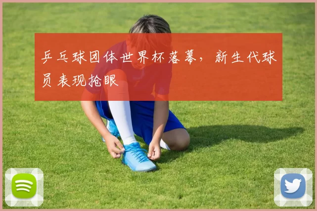 乒乓球团体世界杯落幕,新生代球员表现抢眼