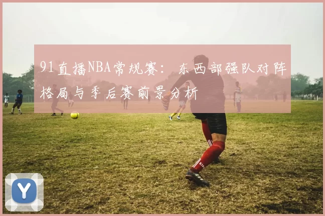 91直播NBA常规赛：东西部强队对阵格局与季后赛前景分析