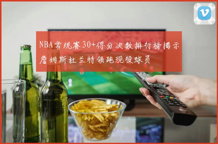 NBA常规赛30+得分次数排行榜揭示詹姆斯杜兰特领跑现役球员