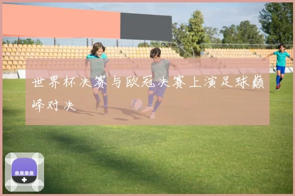 世界杯决赛与欧冠决赛上演足球巅峰对决