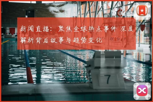 新闻直播：聚焦全球热点事件 深度解析背后故事与趋势变化